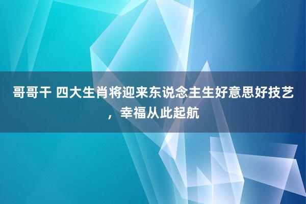 哥哥干 四大生肖将迎来东说念主生好意思好技艺，幸福从此起航