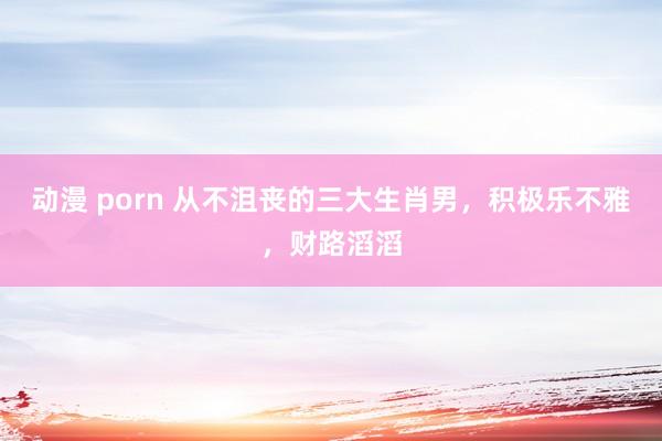 动漫 porn 从不沮丧的三大生肖男，积极乐不雅，财路滔滔