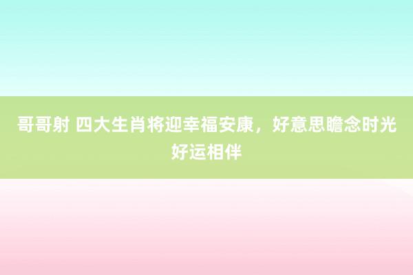 哥哥射 四大生肖将迎幸福安康，好意思瞻念时光好运相伴