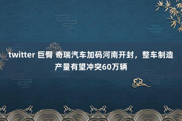 twitter 巨臀 奇瑞汽车加码河南开封，整车制造产量有望冲突60万辆