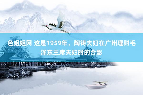 色姐姐网 这是1959年，陶铸夫妇在广州理财毛泽东主席夫妇时的合影