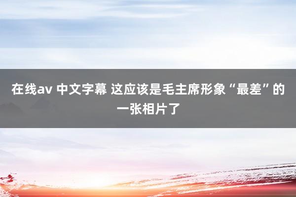 在线av 中文字幕 这应该是毛主席形象“最差”的一张相片了