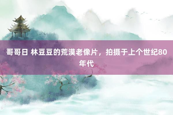 哥哥日 林豆豆的荒漠老像片，拍摄于上个世纪80年代