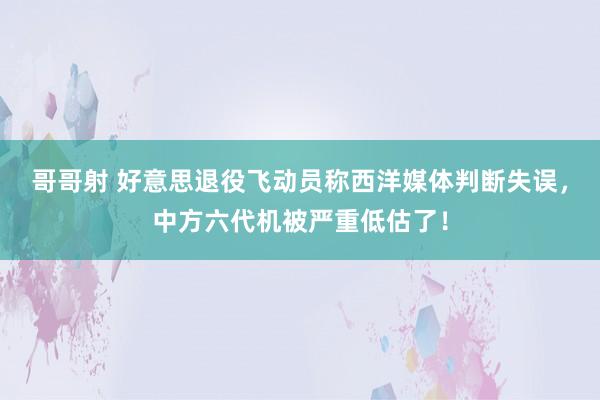 哥哥射 好意思退役飞动员称西洋媒体判断失误，中方六代机被严重低估了！