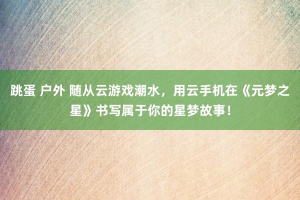 跳蛋 户外 随从云游戏潮水，用云手机在《元梦之星》书写属于你的星梦故事！