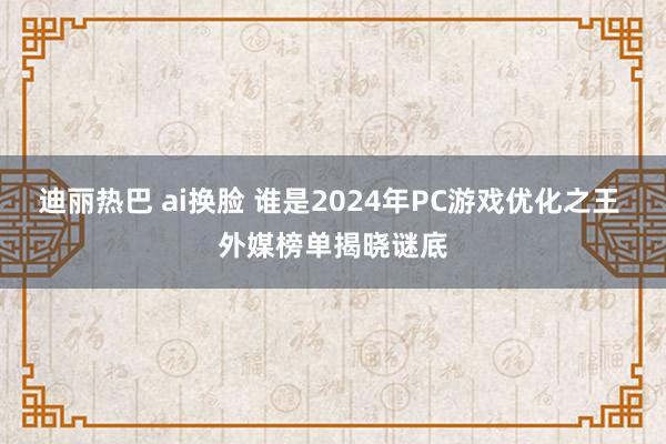 迪丽热巴 ai换脸 谁是2024年PC游戏优化之王 外媒榜单揭晓谜底