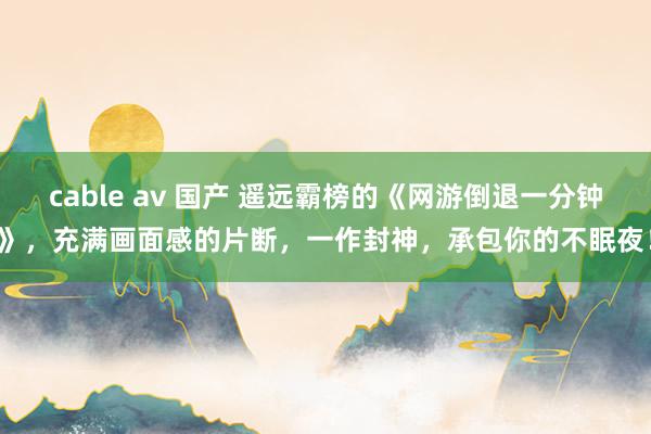 cable av 国产 遥远霸榜的《网游倒退一分钟》，充满画面感的片断，一作封神，承包你的不眠夜！