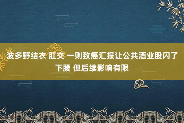 波多野结衣 肛交 一则致癌汇报让公共酒业股闪了下腰 但后续影响有限