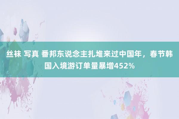 丝袜 写真 番邦东说念主扎堆来过中国年，春节韩国入境游订单量暴增452%