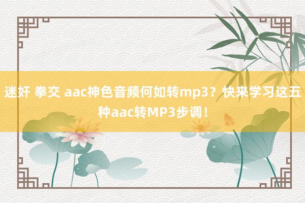 迷奸 拳交 aac神色音频何如转mp3？快来学习这五种aac转MP3步调！