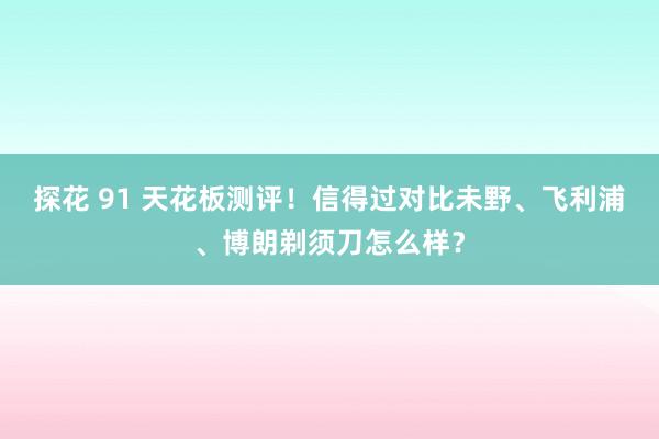 探花 91 天花板测评！信得过对比未野、飞利浦、博朗剃须刀怎么样？