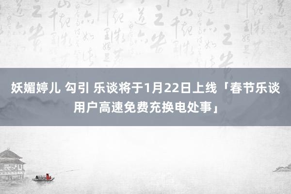 妖媚婷儿 勾引 乐谈将于1月22日上线「春节乐谈用户高速免费充换电处事」