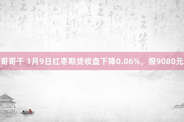 哥哥干 1月9日红枣期货收盘下降0.06%，报9080元