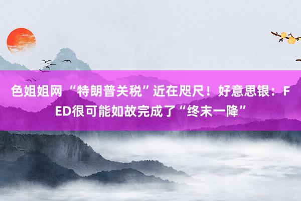 色姐姐网 “特朗普关税”近在咫尺！好意思银：FED很可能如故完成了“终末一降”