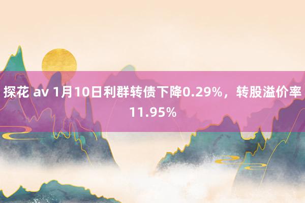 探花 av 1月10日利群转债下降0.29%，转股溢价率11.95%