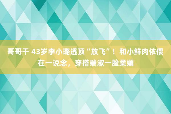 哥哥干 43岁李小璐透顶“放飞”！和小鲜肉依偎在一说念，穿搭端淑一脸柔媚