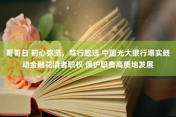哥哥日 初心弥坚，笃行致远 中国光大银行塌实鼓动金融花消者职权 保护职责高质地发展