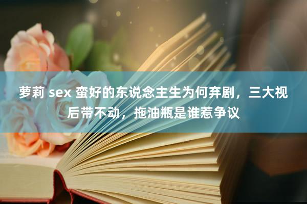 萝莉 sex 蛮好的东说念主生为何弃剧，三大视后带不动，拖油瓶是谁惹争议